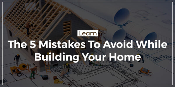 Learn The 5 Mistakes To Avoid While Building Your Home