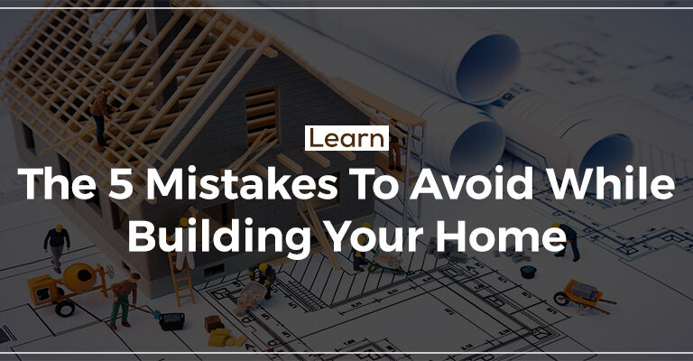 Learn The 5 Mistakes To Avoid While Building Your Home